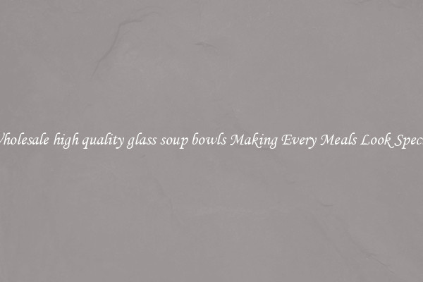 Wholesale high quality glass soup bowls Making Every Meals Look Special